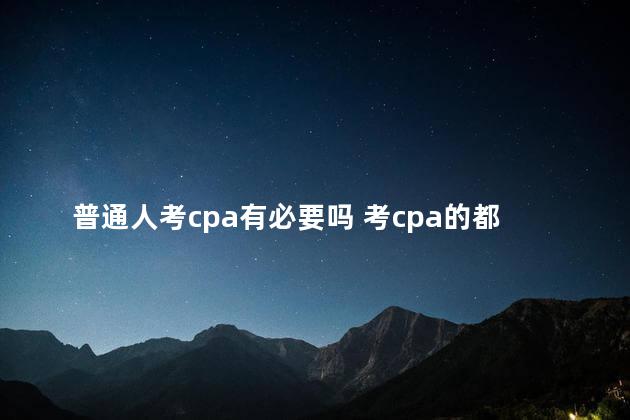 普通人考cpa有必要吗 考cpa的都是什么人